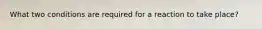 What two conditions are required for a reaction to take place?