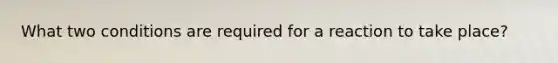 What two conditions are required for a reaction to take place?