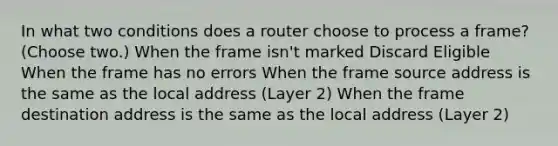 In what two conditions does a router choose to process a frame? (Choose two.) When the frame isn't marked Discard Eligible When the frame has no errors When the frame source address is the same as the local address (Layer 2) When the frame destination address is the same as the local address (Layer 2)