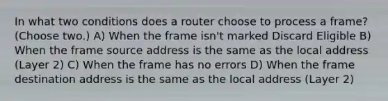 In what two conditions does a router choose to process a frame? (Choose two.) A) When the frame isn't marked Discard Eligible B) When the frame source address is the same as the local address (Layer 2) C) When the frame has no errors D) When the frame destination address is the same as the local address (Layer 2)