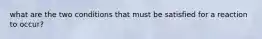 what are the two conditions that must be satisfied for a reaction to occur?