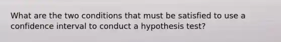 What are the two conditions that must be satisfied to use a confidence interval to conduct a hypothesis test?