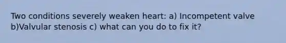 Two conditions severely weaken heart: a) Incompetent valve b)Valvular stenosis c) what can you do to fix it?