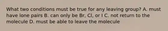 What two conditions must be true for any leaving group? A. must have lone pairs B. can only be Br, Cl, or I C. not return to the molecule D. must be able to leave the molecule