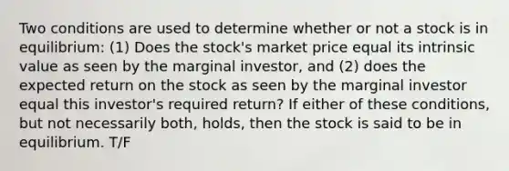 Two conditions are used to determine whether or not a stock is in equilibrium: (1) Does the stock's market price equal its intrinsic value as seen by the marginal investor, and (2) does the expected return on the stock as seen by the marginal investor equal this investor's required return? If either of these conditions, but not necessarily both, holds, then the stock is said to be in equilibrium. T/F