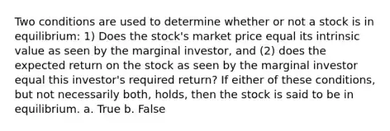 Two conditions are used to determine whether or not a stock is in equilibrium: 1) Does the stock's market price equal its intrinsic value as seen by the marginal investor, and (2) does the expected return on the stock as seen by the marginal investor equal this investor's required return? If either of these conditions, but not necessarily both, holds, then the stock is said to be in equilibrium. a. True b. False