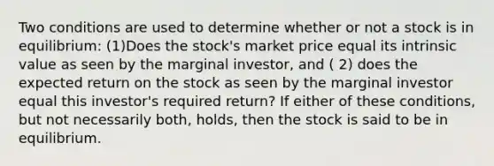 Two conditions are used to determine whether or not a stock is in equilibrium: (1)Does the stock's market price equal its intrinsic value as seen by the marginal investor, and ( 2) does the expected return on the stock as seen by the marginal investor equal this investor's required return? If either of these conditions, but not necessarily both, holds, then the stock is said to be in equilibrium.