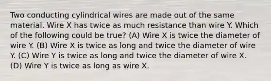 Two conducting cylindrical wires are made out of the same material. Wire X has twice as much resistance than wire Y. Which of the following could be true? (A) Wire X is twice the diameter of wire Y. (B) Wire X is twice as long and twice the diameter of wire Y. (C) Wire Y is twice as long and twice the diameter of wire X. (D) Wire Y is twice as long as wire X.