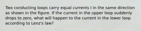 Two conducting loops carry equal currents I in the same direction as shown in the figure. If the current in the upper loop suddenly drops to zero, what will happen to the current in the lower loop according to Lenz's law?