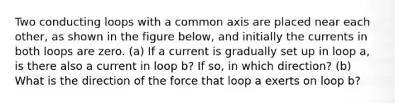 Two conducting loops with a common axis are placed near each other, as shown in the figure below, and initially the currents in both loops are zero. (a) If a current is gradually set up in loop a, is there also a current in loop b? If so, in which direction? (b) What is the direction of the force that loop a exerts on loop b?