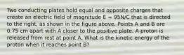 Two conducting plates hold equal and opposite charges that create an electric field of magnitude E = 95N/C that is directed to the right, as shown in the figure above. Points A and B are 0.75 cm apart with A closer to the positive plate. A proton is released from rest at point A. What is the kinetic energy of the proton when it reaches point B?