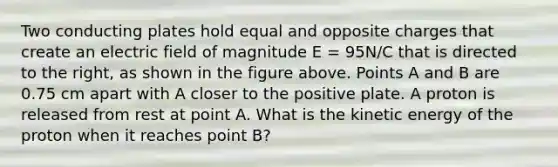 Two conducting plates hold equal and opposite charges that create an electric field of magnitude E = 95N/C that is directed to the right, as shown in the figure above. Points A and B are 0.75 cm apart with A closer to the positive plate. A proton is released from rest at point A. What is the kinetic energy of the proton when it reaches point B?