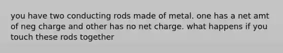 you have two conducting rods made of metal. one has a net amt of neg charge and other has no net charge. what happens if you touch these rods together