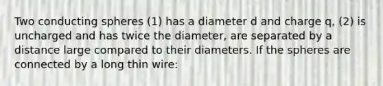 Two conducting spheres (1) has a diameter d and charge q, (2) is uncharged and has twice the diameter, are separated by a distance large compared to their diameters. If the spheres are connected by a long thin wire: