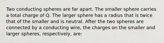 Two conducting spheres are far apart. The smaller sphere carries a total charge of Q. The larger sphere has a radius that is twice that of the smaller and is neutral. After the two spheres are connected by a conducting wire, the charges on the smaller and larger spheres, respectively, are: