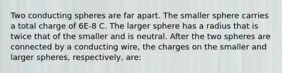 Two conducting spheres are far apart. The smaller sphere carries a total charge of 6E-8 C. The larger sphere has a radius that is twice that of the smaller and is neutral. After the two spheres are connected by a conducting wire, the charges on the smaller and larger spheres, respectively, are: