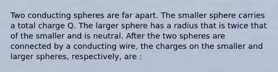 Two conducting spheres are far apart. The smaller sphere carries a total charge Q. The larger sphere has a radius that is twice that of the smaller and is neutral. After the two spheres are connected by a conducting wire, the charges on the smaller and larger spheres, respectively, are :