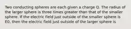 Two conducting spheres are each given a charge Q. The radius of the larger sphere is three times greater than that of the smaller sphere. If the electric field just outside of the smaller sphere is E0, then the electric field just outside of the larger sphere is