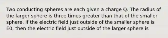 Two conducting spheres are each given a charge Q. The radius of the larger sphere is three times greater than that of the smaller sphere. If the electric field just outside of the smaller sphere is E0, then the electric field just outside of the larger sphere is