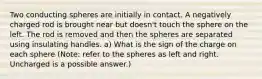 Two conducting spheres are initially in contact. A negatively charged rod is brought near but doesn't touch the sphere on the left. The rod is removed and then the spheres are separated using insulating handles. a) What is the sign of the charge on each sphere (Note: refer to the spheres as left and right. Uncharged is a possible answer.)