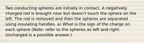 Two conducting spheres are initially in contact. A negatively charged rod is brought near but doesn't touch the sphere on the left. The rod is removed and then the spheres are separated using insulating handles. a) What is the sign of the charge on each sphere (Note: refer to the spheres as left and right. Uncharged is a possible answer.)