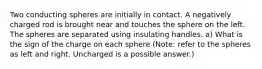 Two conducting spheres are initially in contact. A negatively charged rod is brought near and touches the sphere on the left. The spheres are separated using insulating handles. a) What is the sign of the charge on each sphere (Note: refer to the spheres as left and right. Uncharged is a possible answer.)