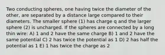 Two conducting spheres, one having twice the diameter of the other, are separated by a distance large compared to their diameters. The smaller sphere (1) has charge q and the larger sphere (2) is uncharged. If the spheres are connected by a long thin wire: A) 1 and 2 have the same charge B) 1 and 2 have the same potential C) 2 has twice the potential as 1 D) 2 has half the potential as 1 E) 1 has twice the charge as 2