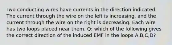 Two conducting wires have currents in the direction indicated. The current through the wire on the left is increasing, and the current through the wire on the right is decreasing. Each wire has two loops placed near them. Q: which of the following gives the correct direction of the induced EMF in the loops A,B,C,D?