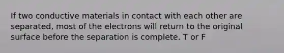 If two conductive materials in contact with each other are separated, most of the electrons will return to the original surface before the separation is complete. T or F