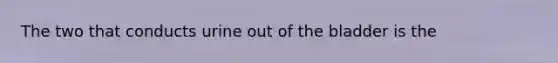 The two that conducts urine out of the bladder is the