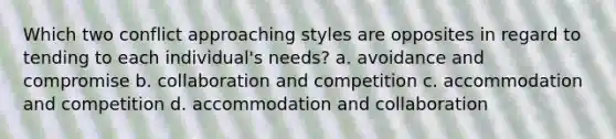 Which two conflict approaching styles are opposites in regard to tending to each individual's needs? a. avoidance and compromise b. collaboration and competition c. accommodation and competition d. accommodation and collaboration