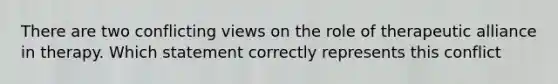 There are two conflicting views on the role of therapeutic alliance in therapy. Which statement correctly represents this conflict