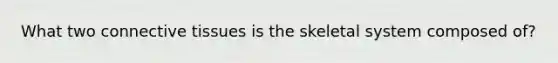 What two connective tissues is the skeletal system composed of?