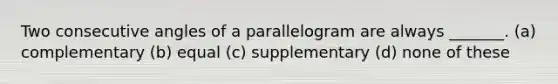 Two consecutive angles of a parallelogram are always _______. (a) complementary (b) equal (c) supplementary (d) none of these