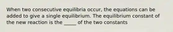 When two consecutive equilibria occur, the equations can be added to give a single equilibrium. The equilibrium constant of the new reaction is the _____ of the two constants