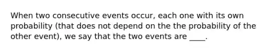 When two consecutive events occur, each one with its own probability (that does not depend on the the probability of the other event), we say that the two events are ____.