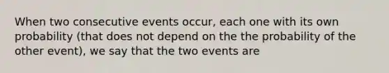 When two consecutive events occur, each one with its own probability (that does not depend on the the probability of the other event), we say that the two events are