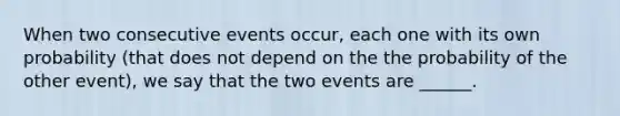 When two consecutive events occur, each one with its own probability (that does not depend on the the probability of the other event), we say that the two events are ______.