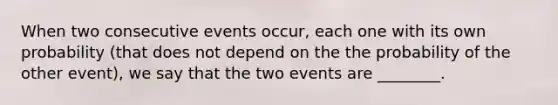 When two consecutive events occur, each one with its own probability (that does not depend on the the probability of the other event), we say that the two events are ________.