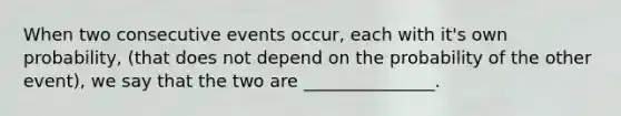 When two consecutive events occur, each with it's own probability, (that does not depend on the probability of the other event), we say that the two are _______________.