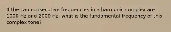 If the two consecutive frequencies in a harmonic complex are 1000 Hz and 2000 Hz, what is the fundamental frequency of this complex tone?