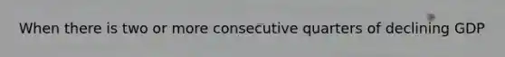 When there is two or more consecutive quarters of declining GDP