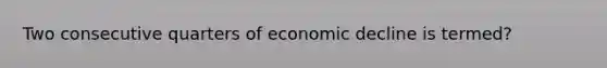 Two consecutive quarters of economic decline is termed?