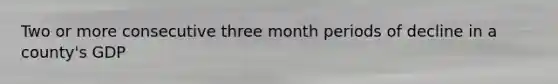 Two or more consecutive three month periods of decline in a county's GDP