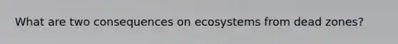 What are two consequences on ecosystems from dead zones?