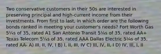 Two conservative customers in their 50s are interested in preserving principal and high-current income from their investments. From first to last, in which order are the following bonds ranked in meeting your customer's needs? Fort Worth Gas 5¼s of 35, rated A1 San Antonio Transit 5¼s of 35, rated AA+ Texas Telecom 5¼s of 35, rated AAA Dallas Electric 5¼s of 35, rated AA- A) III, II, IV, I B) I, II, III, IV C) III, IV, II, I D) IV, III, I, II