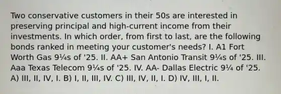 Two conservative customers in their 50s are interested in preserving principal and high-current income from their investments. In which order, from first to last, are the following bonds ranked in meeting your customer's needs? I. A1 Fort Worth Gas 9¼s of '25. II. AA+ San Antonio Transit 9¼s of '25. III. Aaa Texas Telecom 9¼s of '25. IV. AA- Dallas Electric 9¼ of '25. A) III, II, IV, I. B) I, II, III, IV. C) III, IV, II, I. D) IV, III, I, II.