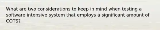 What are two considerations to keep in mind when testing a software intensive system that employs a significant amount of COTS?