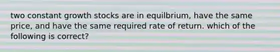 two constant growth stocks are in equilbrium, have the same price, and have the same required rate of return. which of the following is correct?