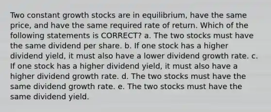 Two constant growth stocks are in equilibrium, have the same price, and have the same required rate of return. Which of the following statements is CORRECT? a. The two stocks must have the same dividend per share. b. If one stock has a higher dividend yield, it must also have a lower dividend growth rate. c. If one stock has a higher dividend yield, it must also have a higher dividend growth rate. d. The two stocks must have the same dividend growth rate. e. The two stocks must have the same dividend yield.